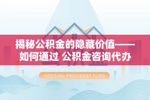 湖里揭秘公积金的隐藏价值——如何通过 公积金咨询代办提取 优化财富管理
