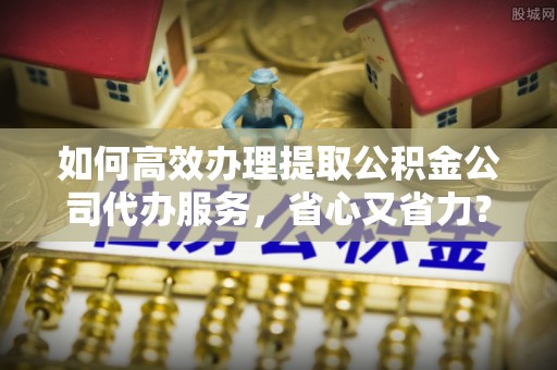 湖里如何高效办理提取公积金公司代办服务，省心又省力？