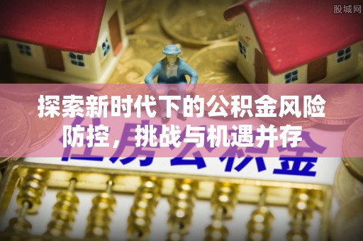 湖里探索新时代下的公积金风险防控，挑战与机遇并存