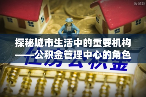湖里探秘城市生活中的重要机构——公积金管理中心的角色与意义